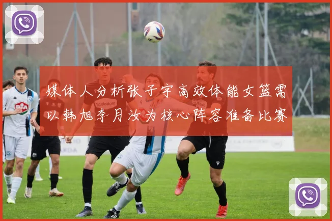 媒体人分析张子宇高效体能女篮需以韩旭李月汝为核心阵容准备比赛