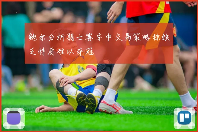 鲍尔分析骑士赛季中交易策略称缺乏特质难以夺冠
