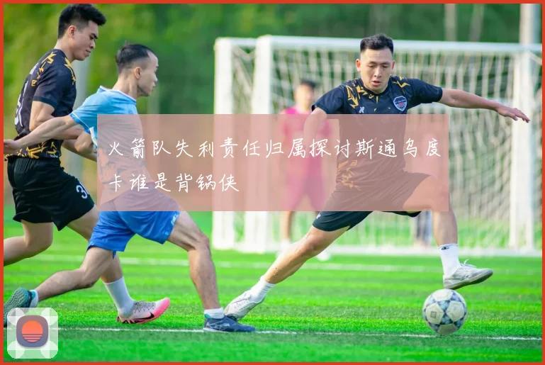 火箭队失利责任归属探讨斯通乌度卡谁是背锅侠