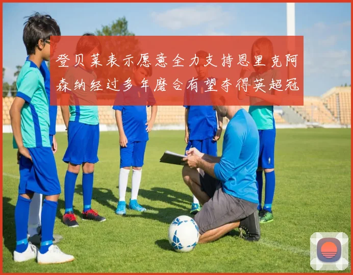 登贝莱表示愿意全力支持恩里克阿森纳经过多年磨合有望夺得英超冠军