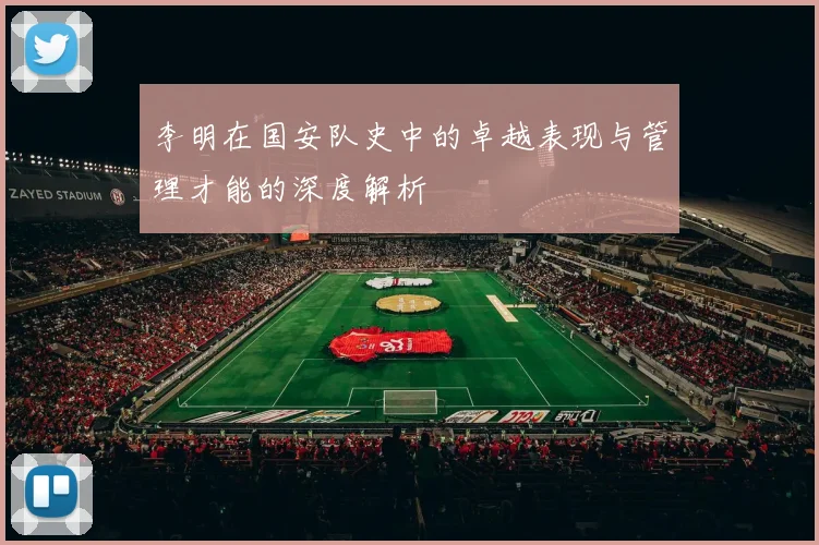 李明在国安队史中的卓越表现与管理才能的深度解析