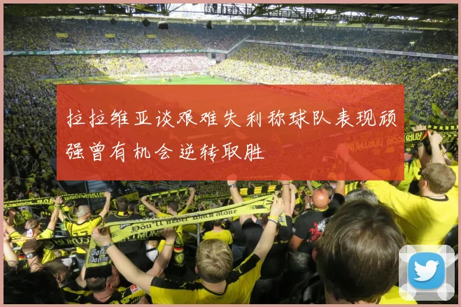 拉拉维亚谈艰难失利称球队表现顽强曾有机会逆转取胜