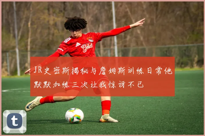 JR史密斯揭秘与詹姆斯训练日常他默默加练三次让我惊讶不已