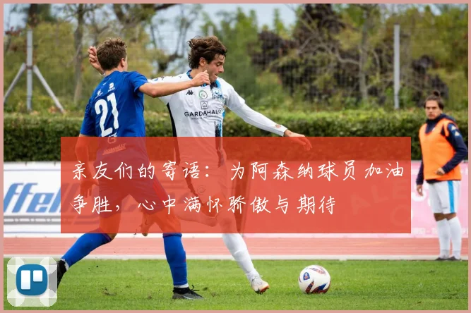 亲友们的寄语：为阿森纳球员加油争胜，心中满怀骄傲与期待