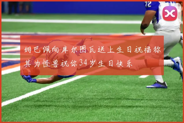 姆巴佩向库尔图瓦送上生日祝福称其为怪兽祝你34岁生日快乐