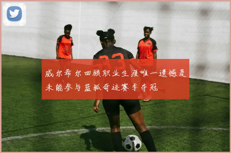 威尔希尔回顾职业生涯唯一遗憾是未能参与蓝狐奇迹赛季夺冠