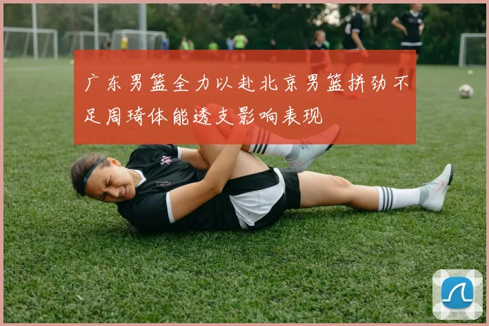 广东男篮全力以赴北京男篮拼劲不足周琦体能透支影响表现