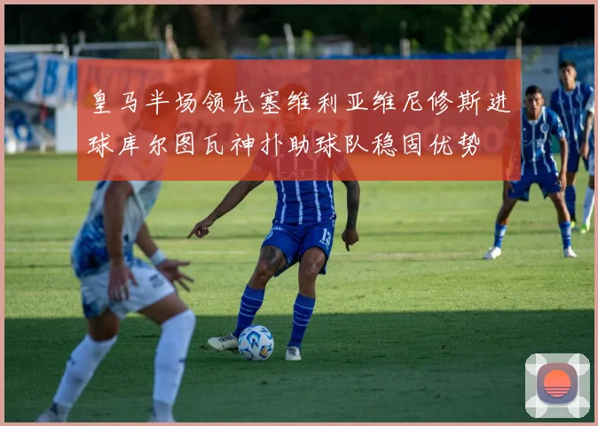 皇马半场领先塞维利亚维尼修斯进球库尔图瓦神扑助球队稳固优势