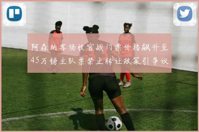 阿森纳客场收官战门票价格飙升至45万镑主队票禁止转让政策引争议