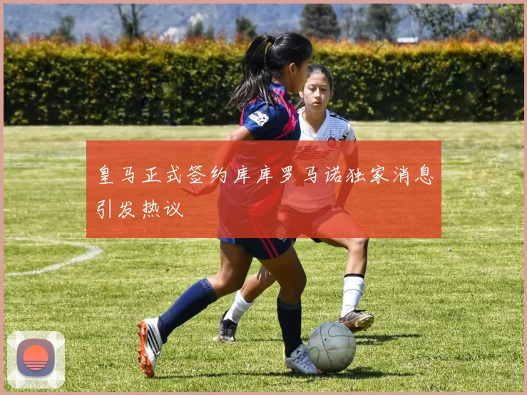 皇马正式签约库库罗马诺独家消息引发热议