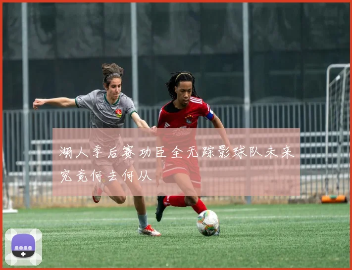 湖人季后赛功臣全无踪影球队未来究竟何去何从