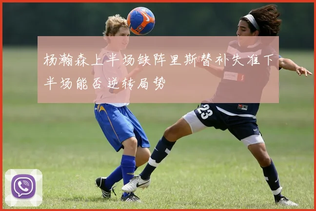 杨瀚森上半场缺阵里斯替补失准下半场能否逆转局势