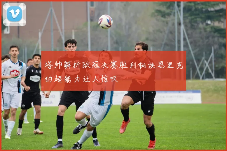 塔帅解析欧冠决赛胜利秘诀恩里克的超能力让人惊叹