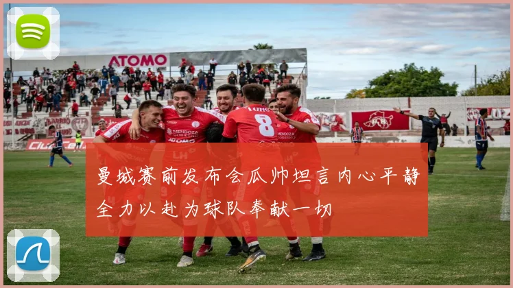 曼城赛前发布会瓜帅坦言内心平静全力以赴为球队奉献一切